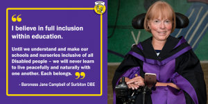 Graphic box with image of Jane Campbell of Surbiton DBE alongside her quote: "I believe in full inclusion within education. Until we understand and make our schools and nurseries inclusive of all Disabled people – we will never learn to live peacefully and naturally with one another. Each belongs."