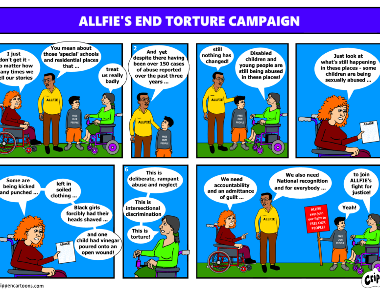 Crippen cartoon: ALLFIE’s End Torture campaign (copyright crippencartoons.com) Image 1 Person 1: I just don’t get it, no matter how many times we tell our stories Person 2: You mean about these ‘special’ schools and residential places that… Person 3: treat us badly Image 2 Person 2: And yet despite there having been over 150 cases of abuse reported over the past three years… Image 3 Person 2: Still nothing has changed! Person 3: Disabled children and Young people are still being abused in these places! Image 4 Person 1: Just look at what’s still happening in these places – some children are being sexually abused… Image 5 Person 1: Some are being kicked and punched… left in soiled clothing… Black girls forcibly had their heads shaved… and one child had vinegar poured onto an open wound! Image 6 Person 3: This is deliberate, rampant abuse and neglect. This is intersectional discrimination. This is torture! Image 7 Person 1: We need accountability and admittance of guilt… Person 2: We also need National recognition and for everybody… Person 3: to join ALLFIE’s fight for justice Person 4: Yeah!
