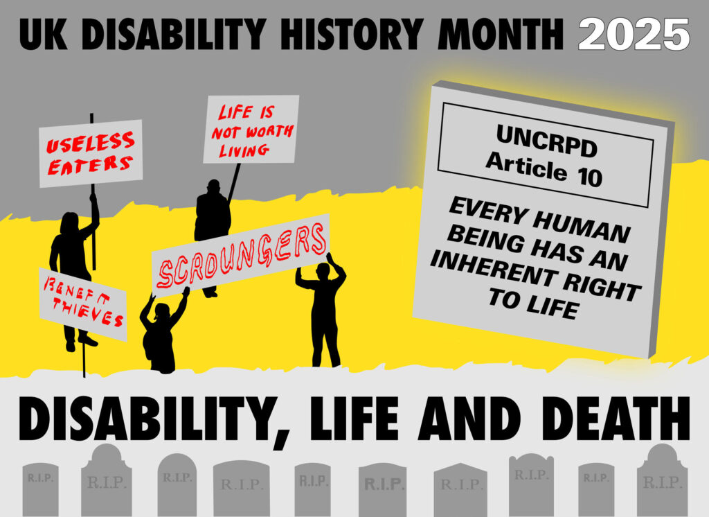 UK Disability History Month Logo.
Silhouettes on the left holding signs "useless eaters, life is not worth living, benefit thieves, scrounger"
A big plaque on right "UNCRPD Article 10 every human being has an inherent right to life
Gravestones along the bottom with the text "Disability, life and death"